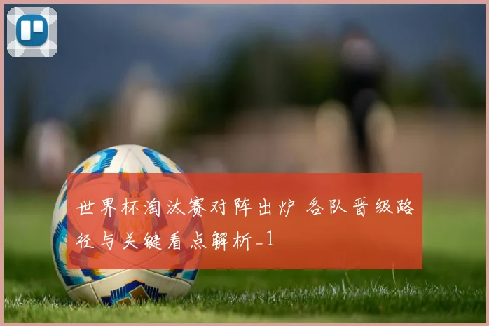 世界杯淘汰赛对阵出炉 各队晋级路径与关键看点解析_1