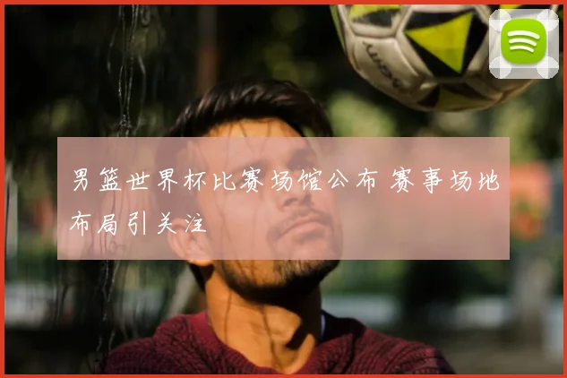 男篮世界杯比赛场馆公布 赛事场地布局引关注