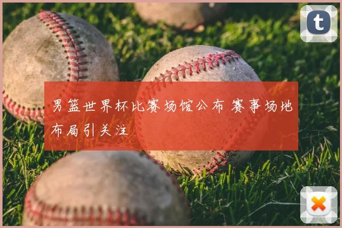 男篮世界杯比赛场馆公布 赛事场地布局引关注