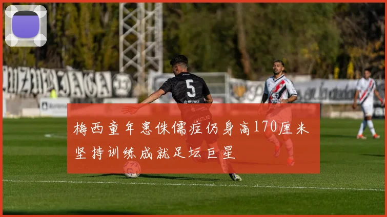 梅西童年患侏儒症仍身高170厘米 坚持训练成就足坛巨星