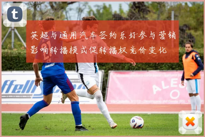 英超与通用汽车签约乐好参与营销影响转播模式促转播权竞价变化