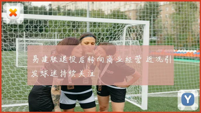 易建联退役后转向商业经营 近况引发球迷持续关注