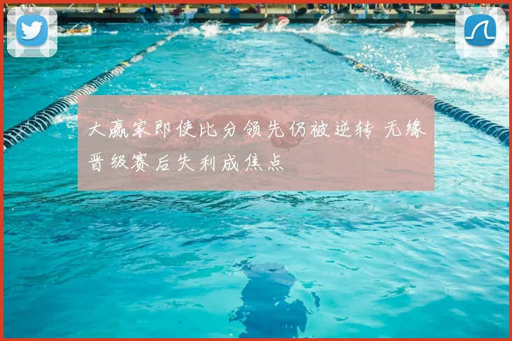大赢家即使比分领先仍被逆转 无缘晋级赛后失利成焦点