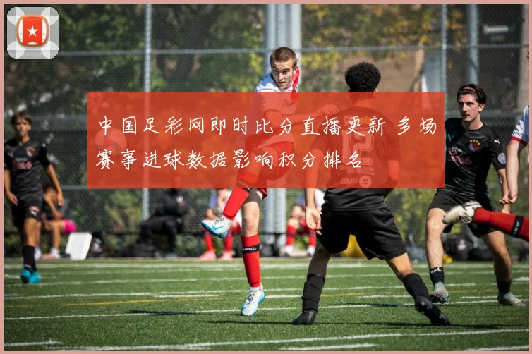 中国足彩网即时比分直播更新 多场赛事进球数据影响积分排名