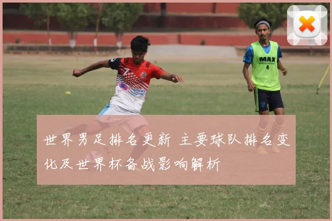 世界男足排名更新 主要球队排名变化及世界杯备战影响解析