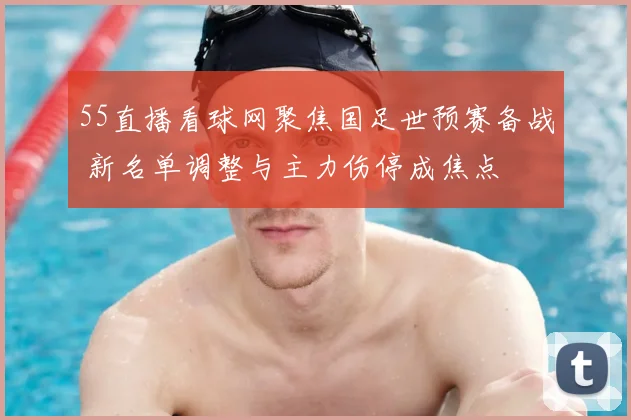 55直播看球网聚焦国足世预赛备战 新名单调整与主力伤停成焦点
