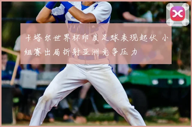 卡塔尔世界杯印度足球表现起伏 小组赛出局折射亚洲竞争压力