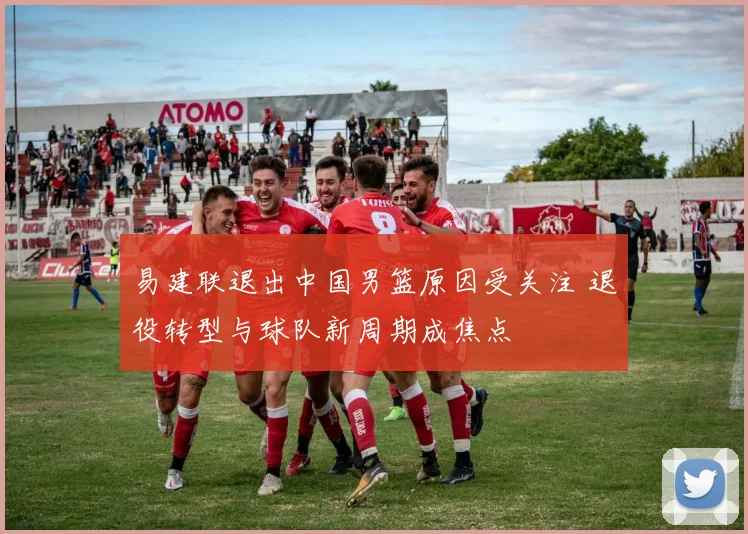 易建联退出中国男篮原因受关注 退役转型与球队新周期成焦点