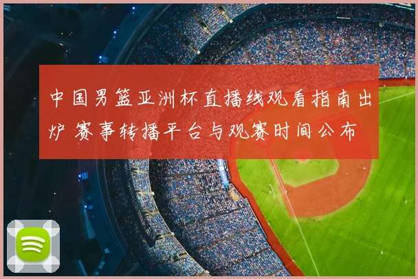 中国男篮亚洲杯直播线观看指南出炉 赛事转播平台与观赛时间公布