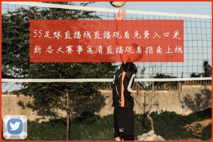 55足球直播线直播观看免费入口更新 各大赛事高清直播观看指南上线