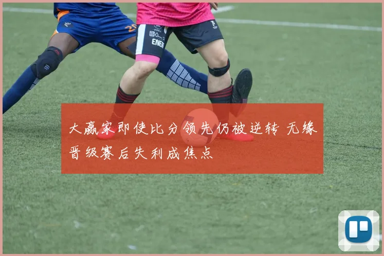 大赢家即使比分领先仍被逆转 无缘晋级赛后失利成焦点