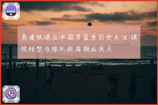 易建联退出中国男篮原因受关注 退役转型与球队新周期成焦点