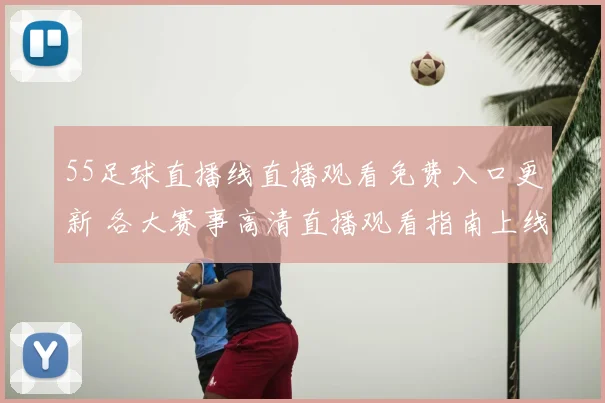 55足球直播线直播观看免费入口更新 各大赛事高清直播观看指南上线