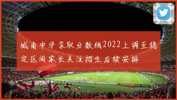 城南中学录取分数线2022上调至稳定区间家长关注招生后续安排