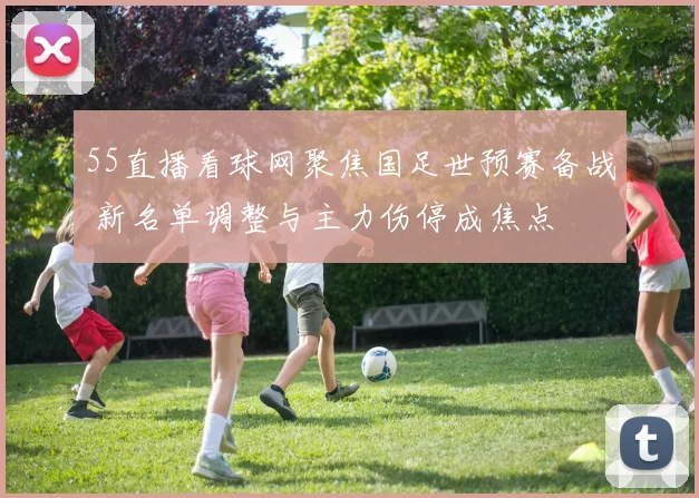 55直播看球网聚焦国足世预赛备战 新名单调整与主力伤停成焦点