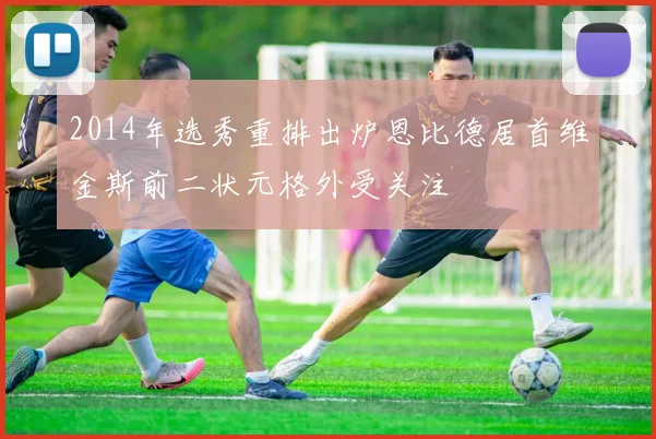 2014年选秀重排出炉恩比德居首维金斯前二状元格外受关注