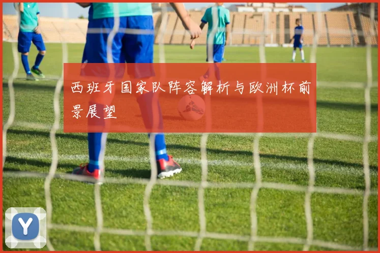 西班牙国家队阵容解析与欧洲杯前景展望