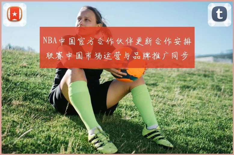 NBA中国官方合作伙伴更新合作安排 联赛中国市场运营与品牌推广同步推进