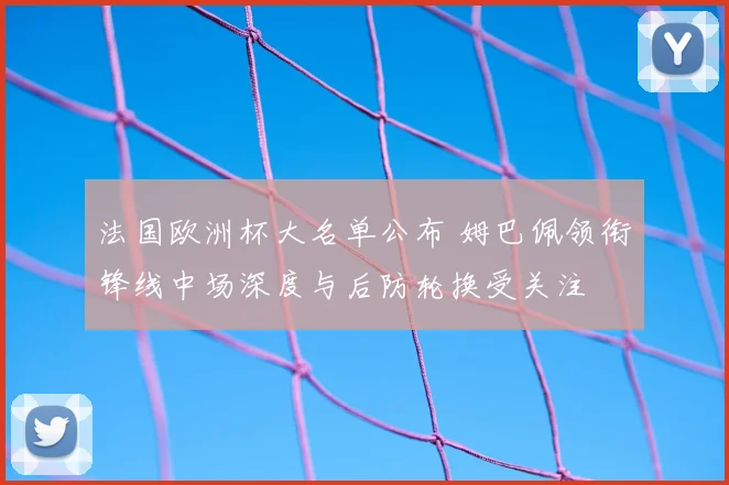法国欧洲杯大名单公布 姆巴佩领衔锋线中场深度与后防轮换受关注