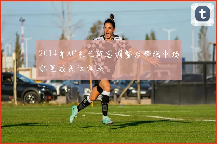 2014年AC米兰阵容调整后锋线中场配置成关注焦点