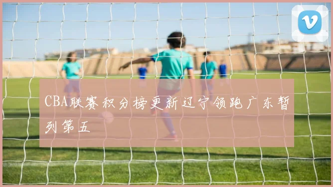 CBA联赛积分榜更新辽宁领跑广东暂列第五