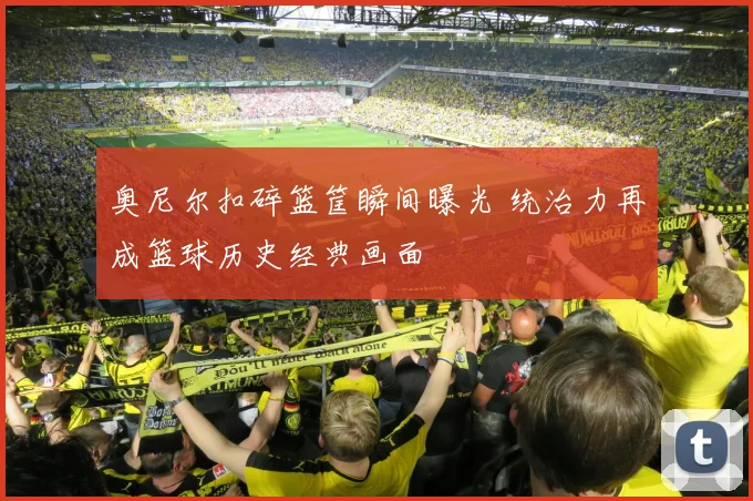 奥尼尔扣碎篮筐瞬间曝光 统治力再成篮球历史经典画面