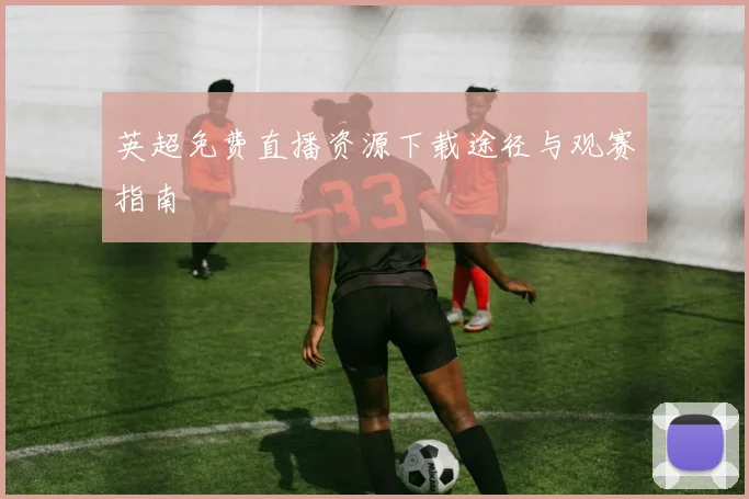 英超免费直播资源下载途径与观赛指南