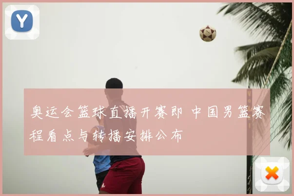 奥运会篮球直播开赛即 中国男篮赛程看点与转播安排公布